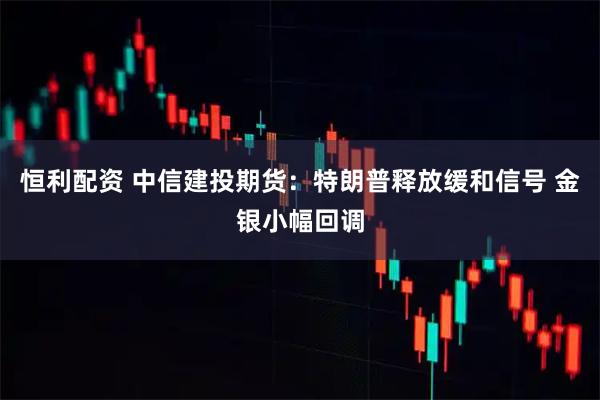 恒利配资 中信建投期货：特朗普释放缓和信号 金银小幅回调