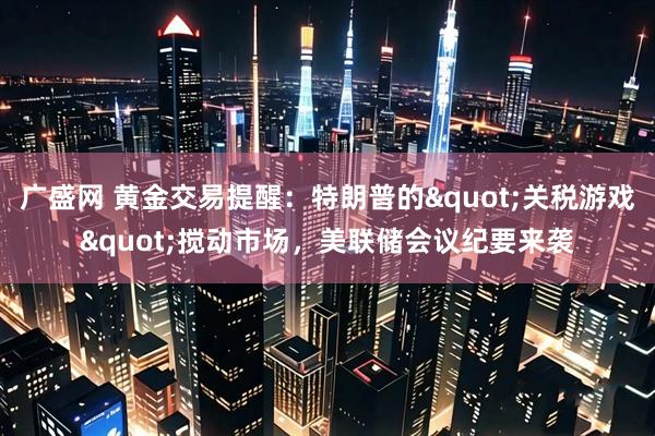 广盛网 黄金交易提醒：特朗普的"关税游戏"搅动市场，美联储会议纪要来袭