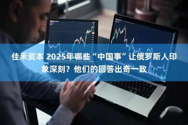 佳禾资本 2025年哪些“中国事”让俄罗斯人印象深刻？他们的回答出奇一致