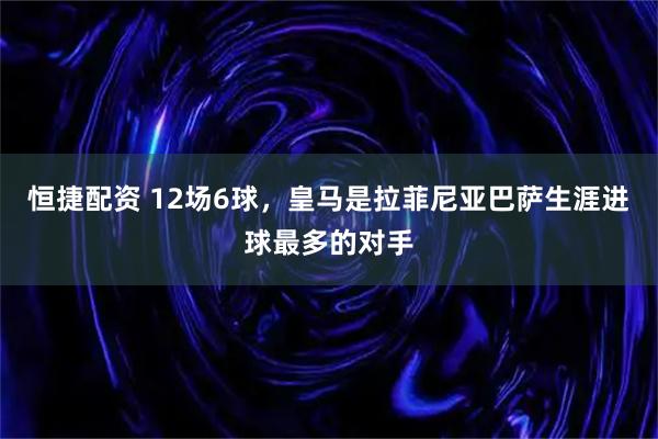 恒捷配资 12场6球，皇马是拉菲尼亚巴萨生涯进球最多的对手