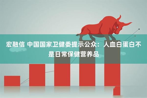 宏融信 中国国家卫健委提示公众：人血白蛋白不是日常保健营养品