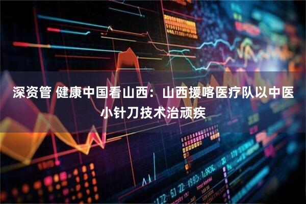 深资管 健康中国看山西：山西援喀医疗队以中医小针刀技术治顽疾