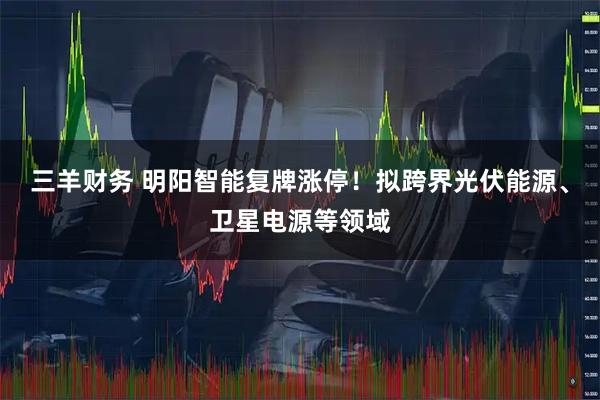 三羊财务 明阳智能复牌涨停!拟跨界光伏能源、卫星电源等领域