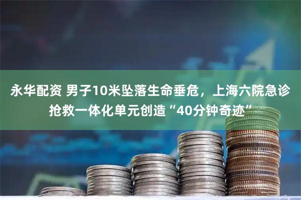 永华配资 男子10米坠落生命垂危，上海六院急诊抢救一体化单元创造“40分钟奇迹”