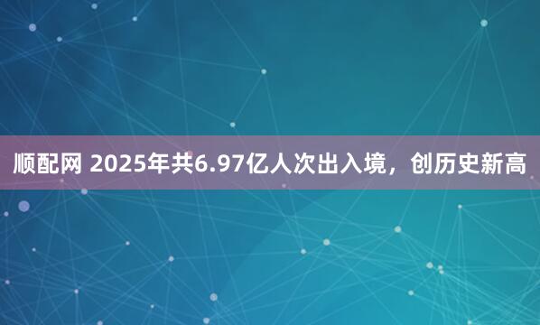 顺配网 2025年共6.97亿人次出入境，创历史新高