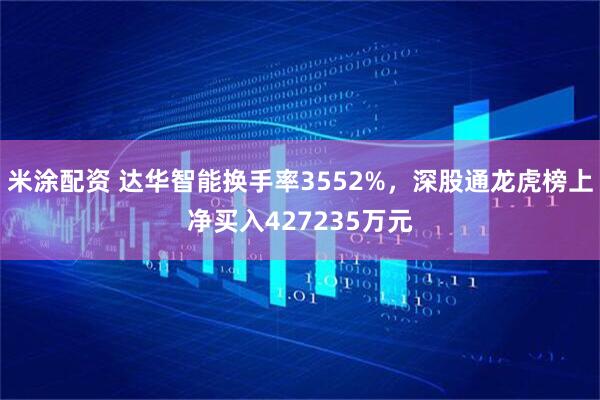 米涂配资 达华智能换手率3552%，深股通龙虎榜上净买入427235万元